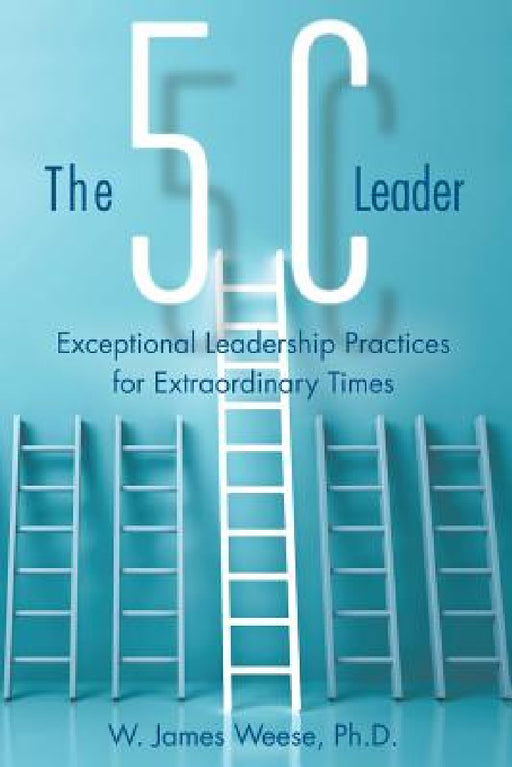 The 5C Leader: Exceptional Leadership Practices for Extraordinary Times by W. James Weese