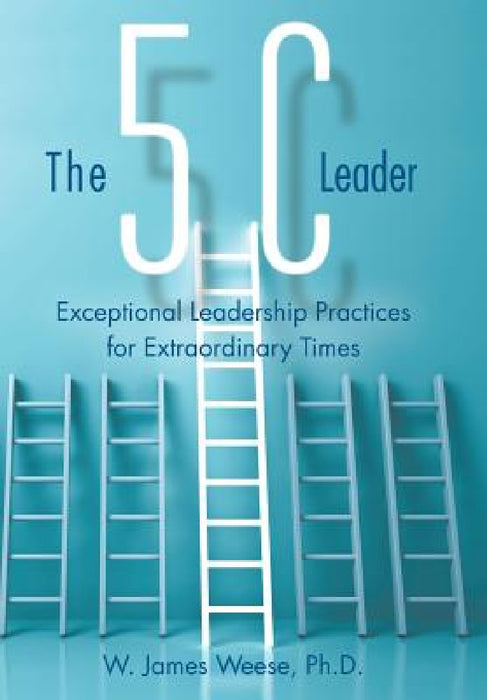 The 5C Leader: Exceptional Leadership Practices for Extraordinary Times by W. James Weese
