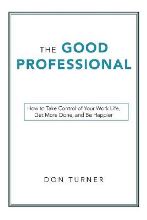 The Good Professional: How to Take Control of Your Work Life, Get More Done, and Be Happier by Don Turner