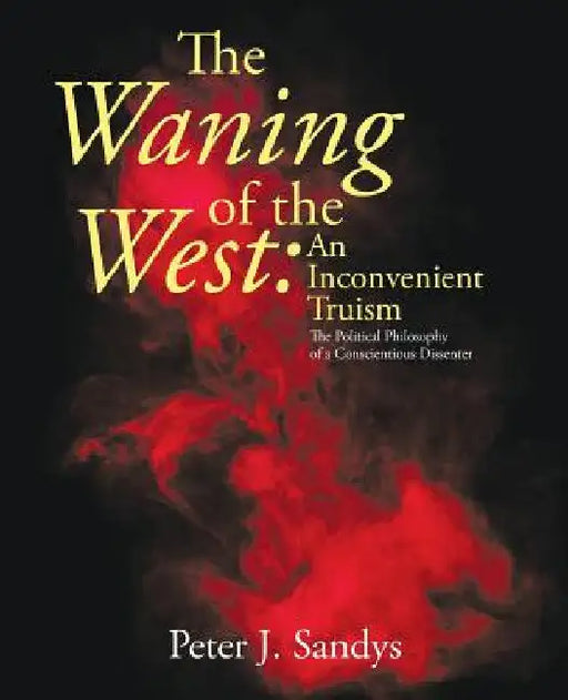 The Waning of the West: an Inconvenient Truism: The Political Philosophy of a Conscientious Dissenter by Peter J. Sandys