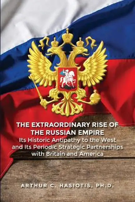 The Extraordinary Rise of the Russian Empire: Its Historic Antipathy to the West and Its Periodic Strategic Partnerships with Britain and America by Ph. D. Arthur C. Hasiotis