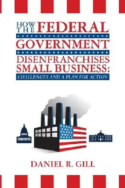 How the Federal Government Disenfranchises Small Business: Challenges and Plan for Action: Challenges and a Plan for Action by Daniel R. Gill