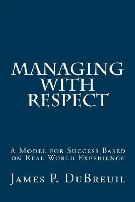 Managing with Respect: A Model for Management Success Based on Real World Experience by James P. Dubreuil