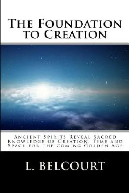 The Foundation to Creation: Ancient Spirits Reveal Sacred Knowledge of Creation, Time, and Space for the Coming Golden Age by L. D. Belcourt