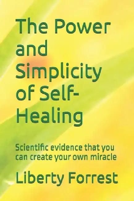 The Power and Simplicity of Self-Healing: With scientific proof that you can create your own miracle by Liberty Forrest