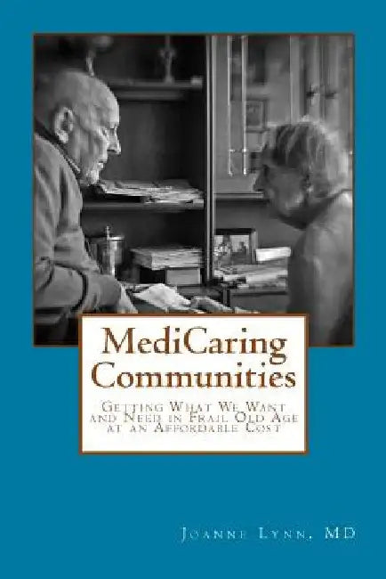 MediCaring Communities: Getting What We Want and Need in Frail Old Age At An Affordable Price by Joanne Lynn