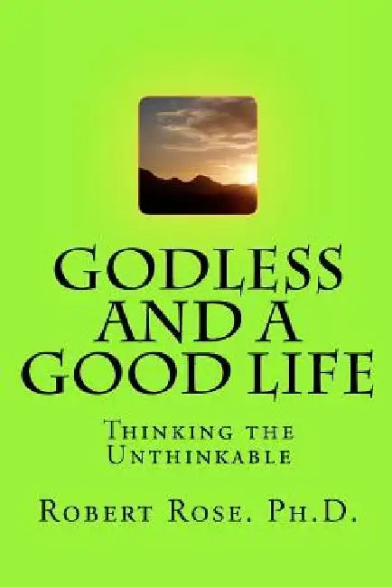 GODLESS and a GOOD LIFE: Thinking the Unthinkable by Robert A. Rose Ph. D.