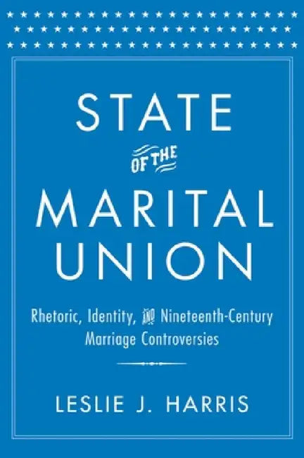 State of the Marital Union: Rhetoric, Identity, and Nineteenth-Century Marriage Controversies by Leslie J. Harris