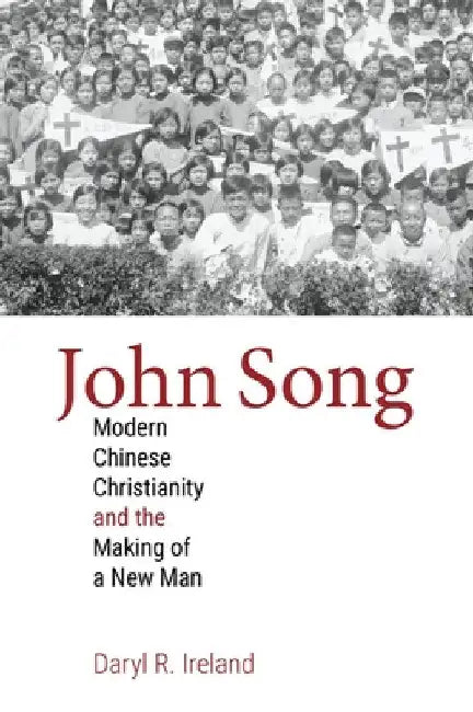 John Song: Modern Chinese Christianity and the Making of a New Man by Daryl R. Ireland