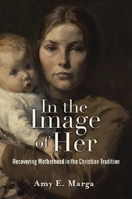 In the Image of Her: Recovering Motherhood in the Christian Tradition by Amy E. Marga
