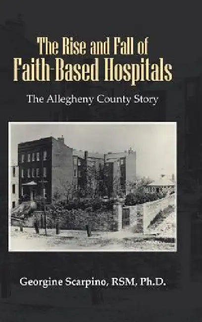 The Rise and Fall of Faith-Based Hospitals: The Allegheny County Story by Georgine Scarpino Rsm