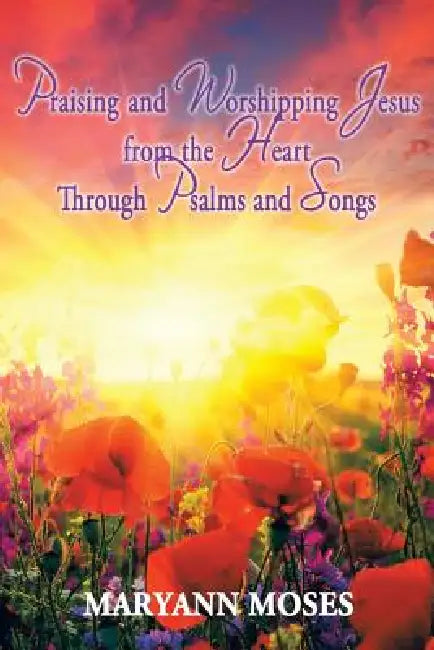 Praising and Worshipping Jesus from the Heart Through Psalms and Songs by Maryann Moses