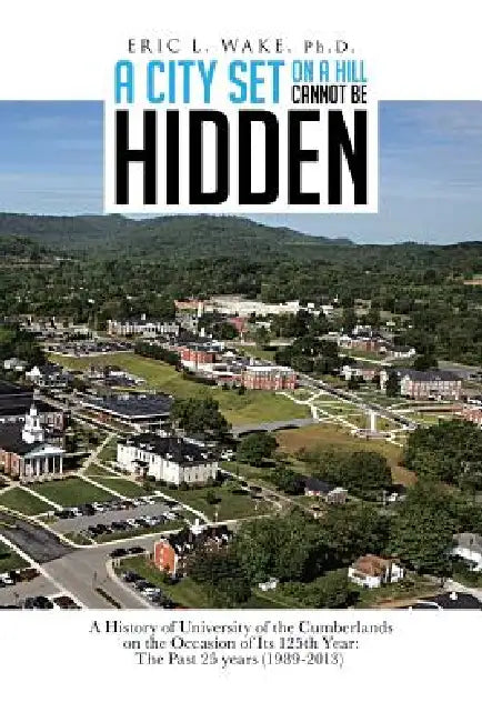 A City Set on a Hill Cannot Be Hidden: A History of University of the Cumberlands on the Occasion of Its 125th Year: The Past 25 Years (1989-2013) by Eric L. Wake Ph. D.