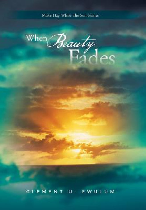When Beauty Fades: Make Hay While the Sun Shines by Clement U. Ewulum