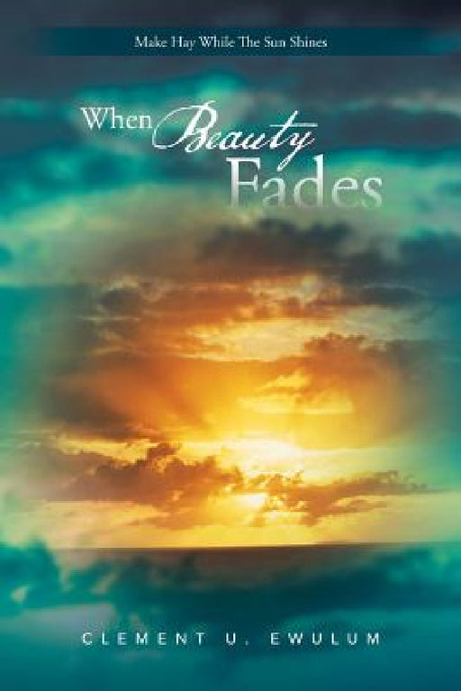 When Beauty Fades: Make Hay While the Sun Shines by Clement U. Ewulum