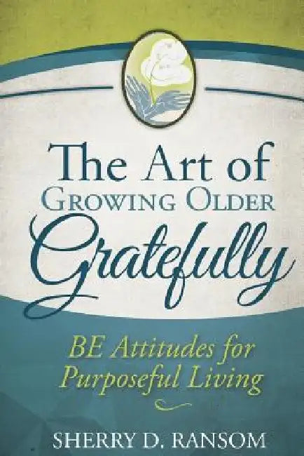 The Art of Growing Older Gratefully: BE Attitudes for Purposeful Living by Sherry D. Ransom