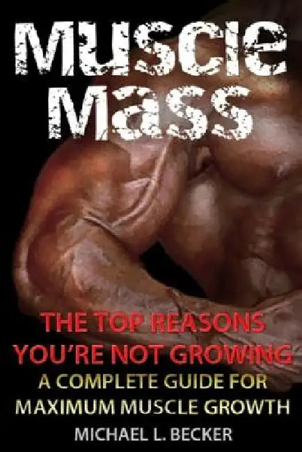 Muscle Mass the Top Reasons Your Not Growing: A Complete Guide for Maximum Muscle Growth by Michael L. Becker