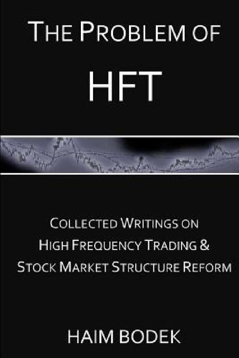 The Problem of HFT: Collected Writings on High Frequency Trading & Stock Market Structure Reform by Haim Bodek