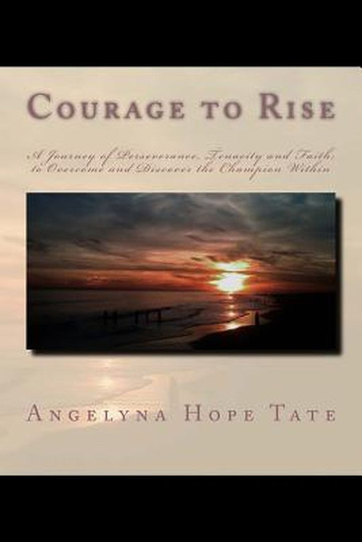 Courage to Rise: A Journey of Perseverance, Tenacity and Faith; To Overcome and Discover the Champi by Tate, MS Angelyna Hope