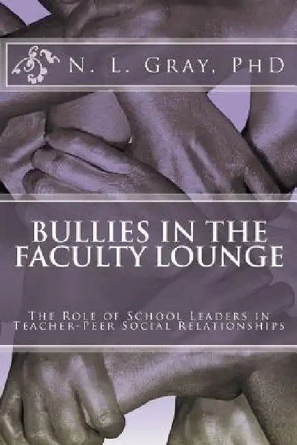 Bullies in the Faculty Lounge: The Role of School Leaders in Teacher-Peer Social Relationships: A Critical Collective Case Study by N. L. Gray Phd