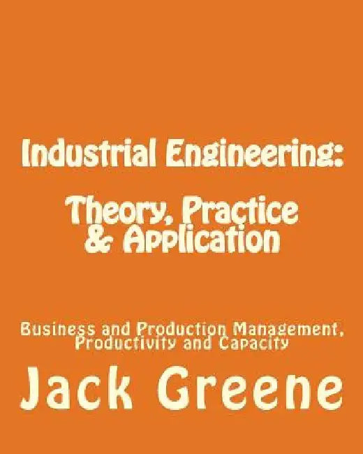 Industrial Engineering: Theory, Practice & Application: Business and Production Management, Productivity and Capacity by Jack Greene