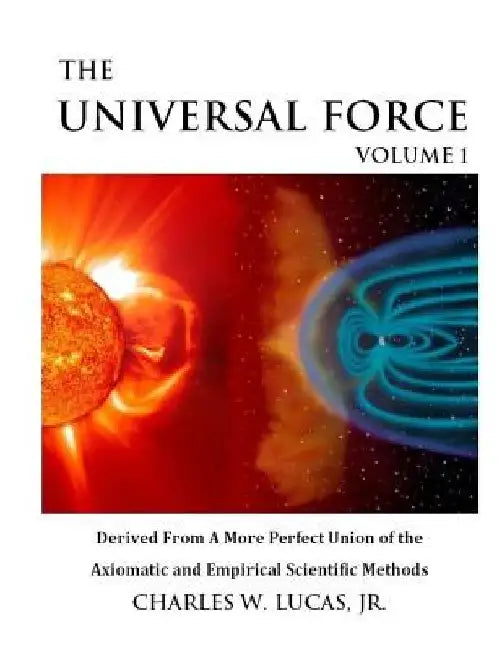 The Universal Force Volume 1: Derived From a More Perfect Union of the Axiomatic and Empirical Scientific Methods by Charles W. Lucas Jr