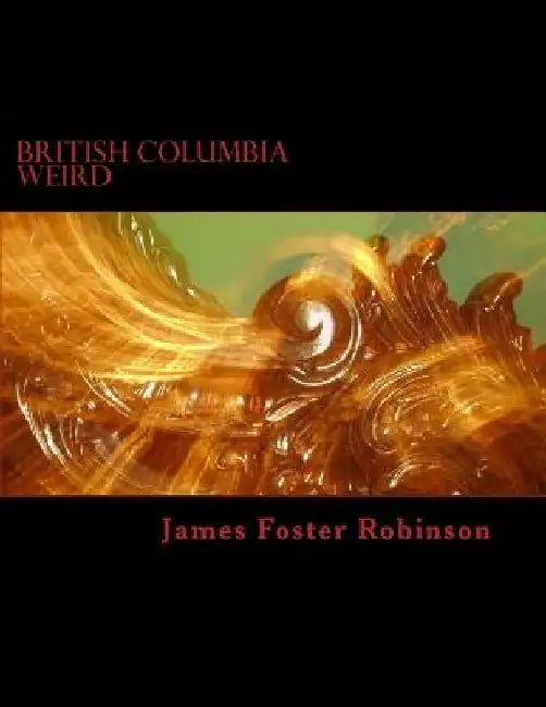 British Columbia Weird: The Unexplained, Inexplicable And Unique In British Columbia, Canada by James Foster Robinson