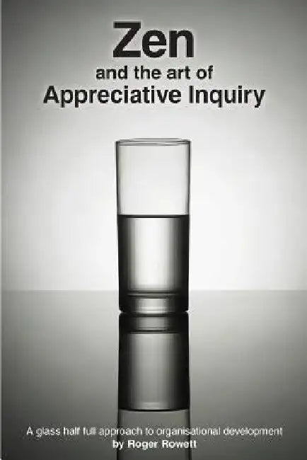 Zen and the Art of Appreciative Inquiry: A glass half full approach to organisational development by Roger B. Rowett