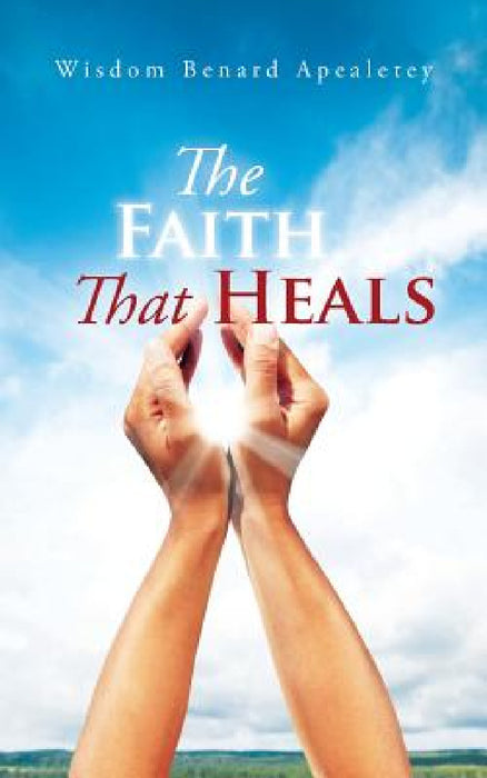The Faith That Heals by Wisdom Benard Apealetey