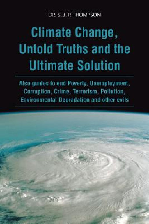 Climate Change, Untold Truths and the Ultimate Solution: Also Guides to End Poverty, Unemployment, Corruption, Crime, Terrorism, Pollution, Environmen by S. J. P. Thompson