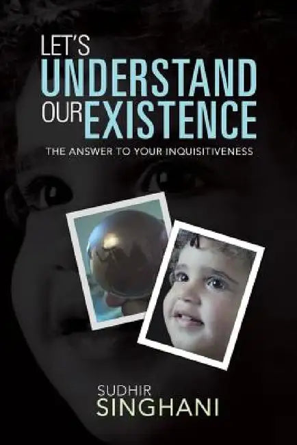 Let's Understand Our Existence: The Answer to Your Inquisitiveness by Sudhir Singhani