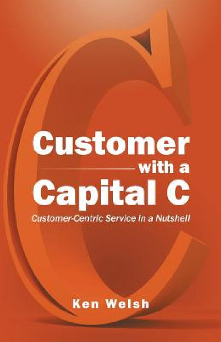 Customer with a Capital C: Customer-Centric Service in a Nutshell by Ken Welsh