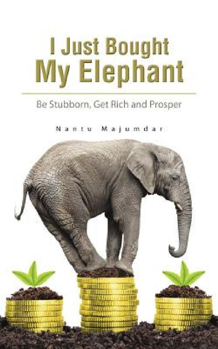 I Just Bought My Elephant: Be Stubborn, Get Rich and Prosper by Nantu Majumdar