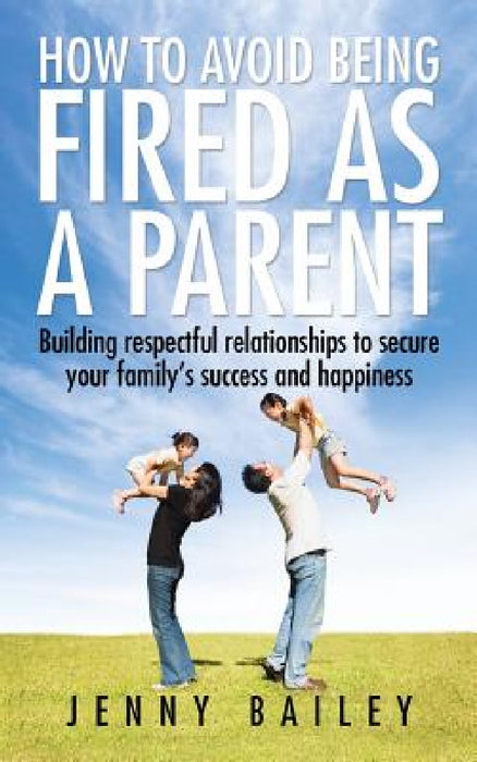 How To Avoid Being Fired as a Parent: Building respectful relationships to secure your family's success and happiness by Jenny Bailey