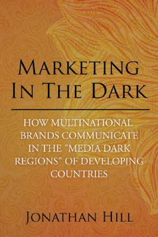 Marketing in the Dark: How Multinational Brands Communicate in the "Media Dark Regions" of Developing Countries by Jonathan Hill