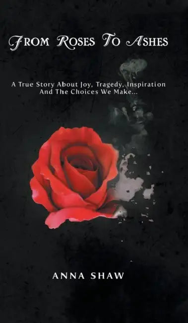 From Roses to Ashes: A true story about Joy, Tragedy, Inspiration and the Choices we make... by Anna Shaw