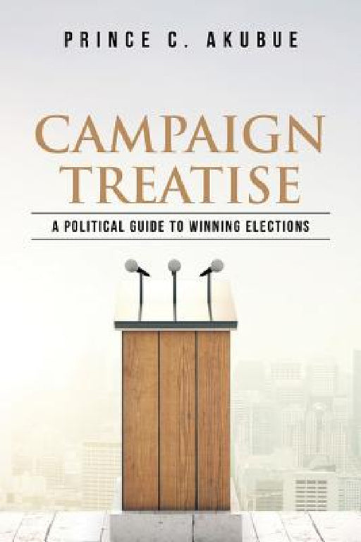 Campaign Treatise: A Political Guide to Winning Elections by Prince C. Akubue