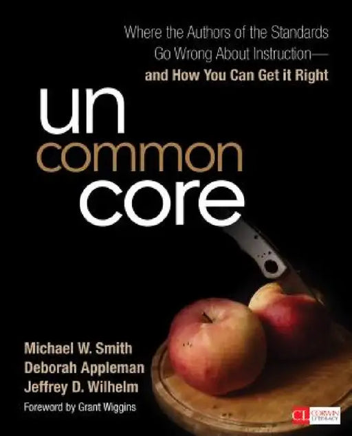 Uncommon Core: Where the Authors of the Standards Go Wrong About Instruction-and How You Can Get It Right by Michael W. Smith, Deborah Appleman, Jeffrey D. Wilhelm