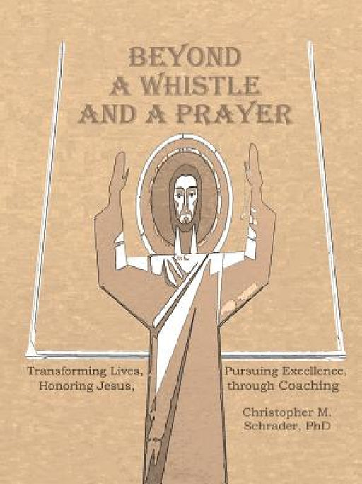 Beyond a Whistle and a Prayer: Transforming Lives, Pursuing Excellence, Honoring Jesus through Coaching by Christopher M. Schrader