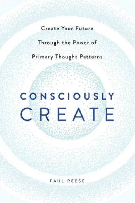 Consciously Create: Create Your Future Through the Power of Primary Thought Patterns by Paul Reese