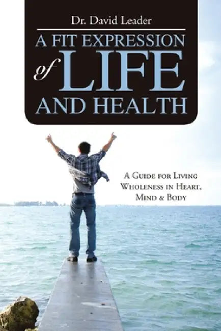 A Fit Expression of Life and Health: A Guide for Living Wholeness in Heart, Mind & Body by David Leader