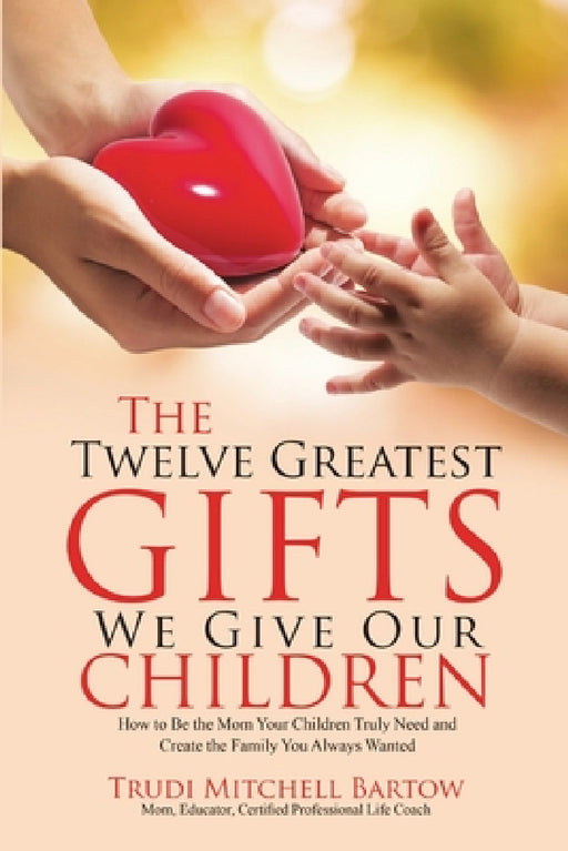 The Twelve Greatest Gifts We Give Our Children: How to Be the Mom Your Children Truly Need and Create the Family You Always Wanted by Trudi Mitchell Bartow