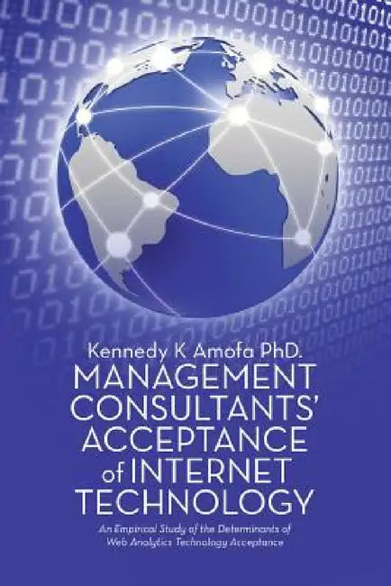 Management Consultants' Acceptance of Internet Technology: An Empirical Study of the Determinants of Web Analytics Technology Acceptance by Kennedy K. Amofa