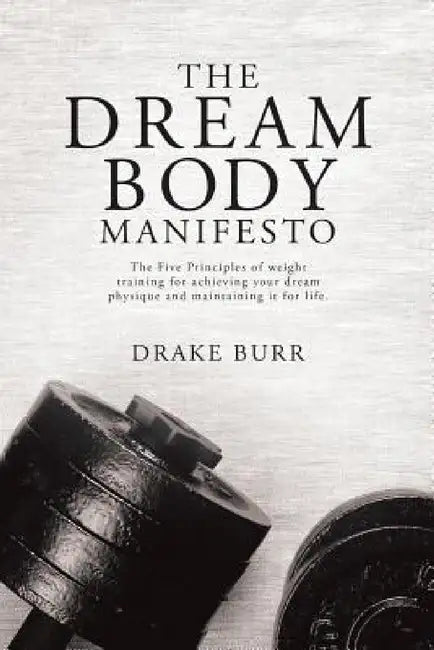 The Dream Body Manifesto: The Five Principles of weight training for achieving your dream physique and maintaining it for life by Drake Burr