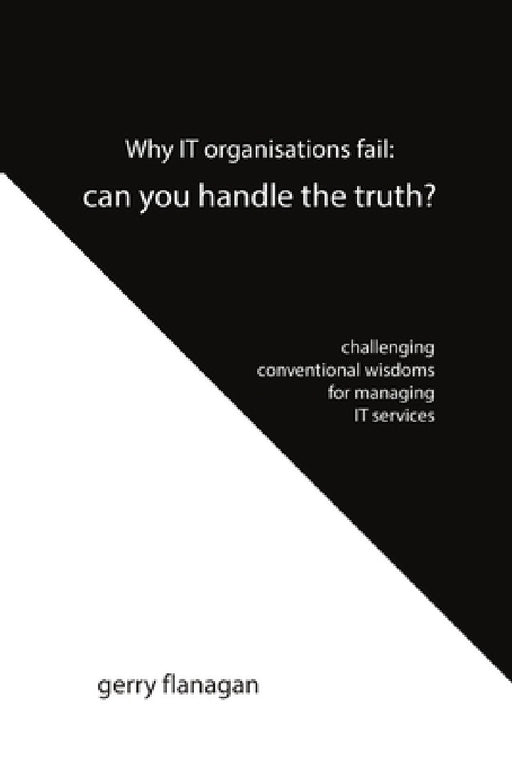 Why IT organisations fail: can you handle the truth: challenging conventional wisdoms for managing IT services by Gerry Flanagan