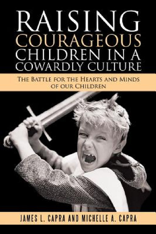 Raising Courageous Children In a Cowardly Culture: The Battle for the Hearts and Minds of Our Children by James L. Capra, Michelle A. Capra