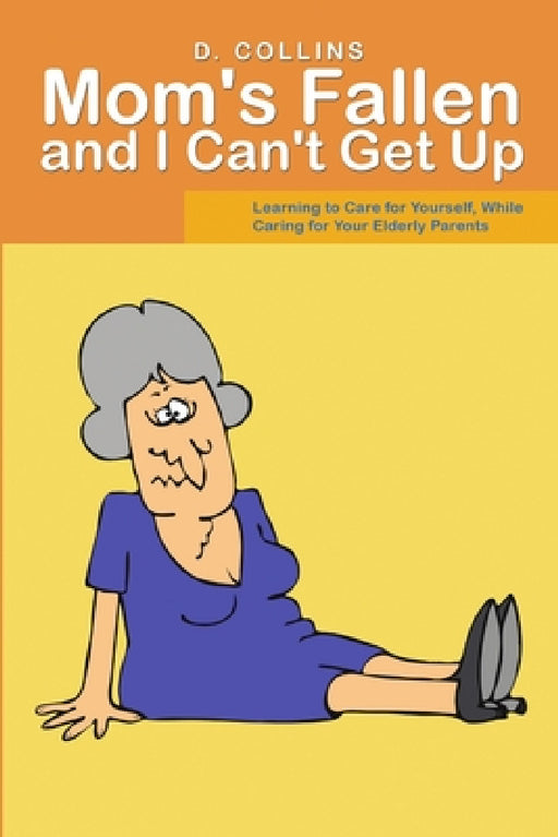 Mom's Fallen and I Can't Get Up: Learning to Care for Yourself, While Caring for Your Elderly Parents by D. Collins