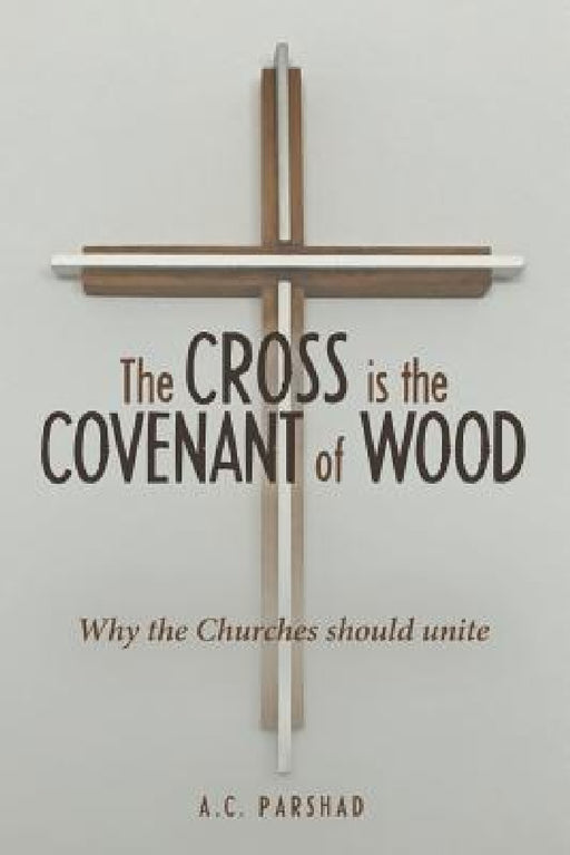 The Cross is the Covenant of Wood: Why the Churches should unite by A. C. Parshad