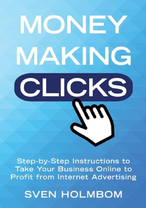 Money Making Clicks: Step-by-Step Instructions to Take Your Business Online to Profit from Internet Advertising by Sven Holmbom