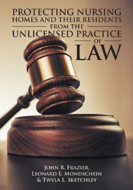 Protecting Nursing Homes and Their Residents from the Unlicensed Practice of Law by John R. Frazier, Leonard E. Mondschein, Twyla L. Sketchley